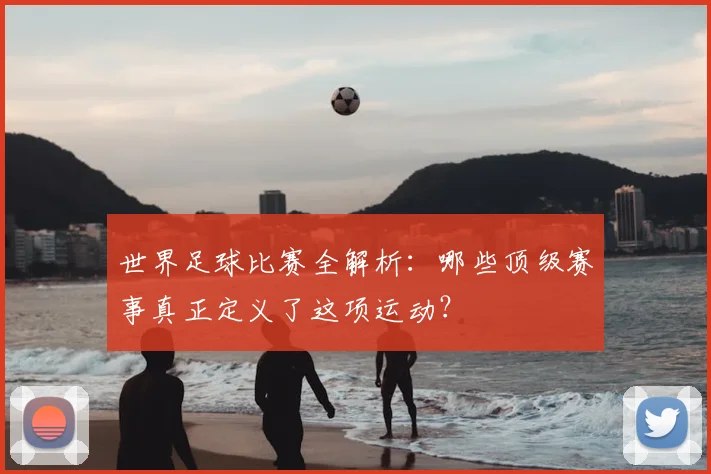 世界足球比赛全解析:哪些顶级赛事真正定义了这项运动?