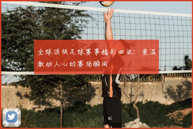 全球顶级足球赛事精彩回放:重温激动人心的赛场瞬间
