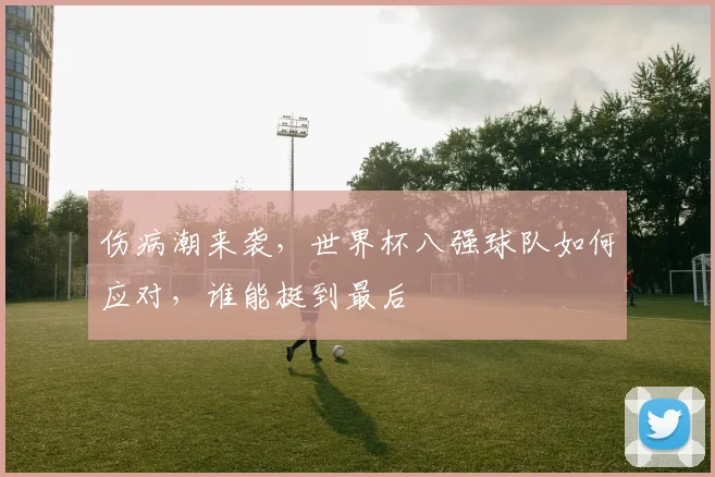 伤病潮来袭，世界杯八强球队如何应对，谁能挺到最后