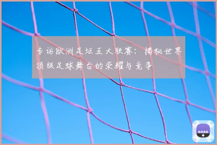 专访欧洲足坛五大联赛：揭秘世界顶级足球舞台的荣耀与竞争