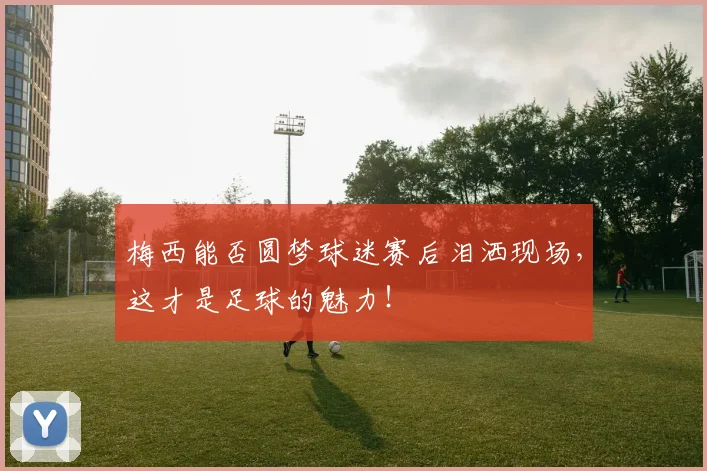 梅西能否圆梦球迷赛后泪洒现场,这才是足球的魅力!