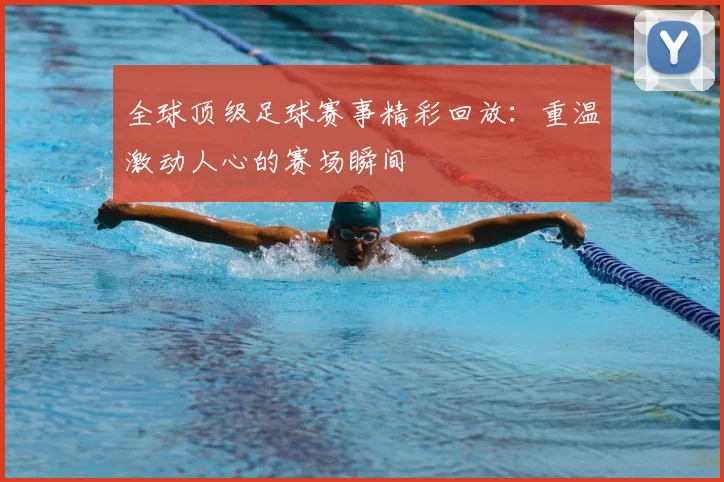 全球顶级足球赛事精彩回放:重温激动人心的赛场瞬间