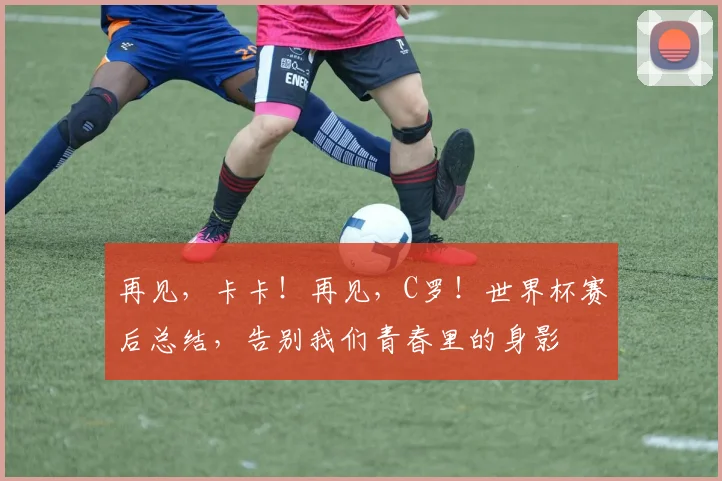 再见，卡卡！再见，C罗！世界杯赛后总结，告别我们青春里的身影