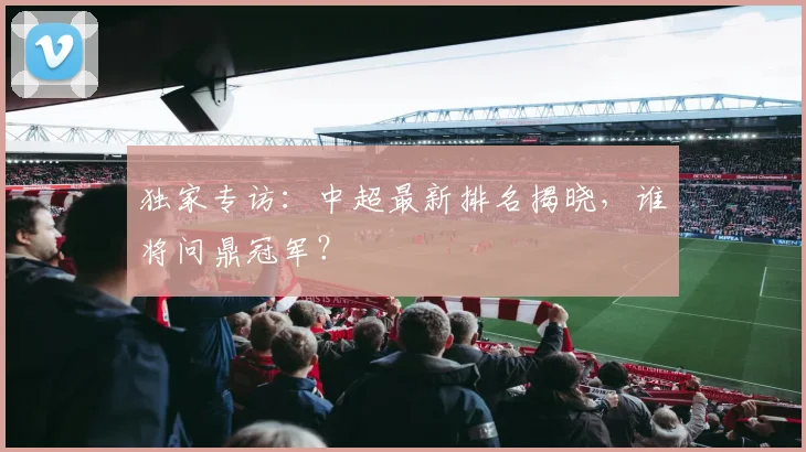 独家专访：中超最新排名揭晓，谁将问鼎冠军？