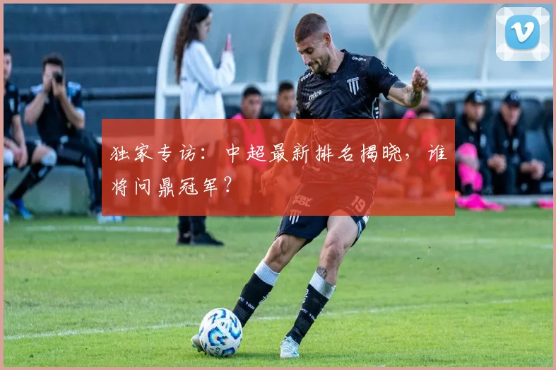 独家专访:中超最新排名揭晓,谁将问鼎冠军?