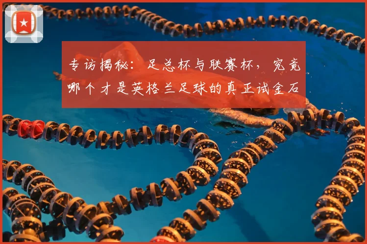 专访揭秘:足总杯与联赛杯,究竟哪个才是英格兰足球的真正试金石?