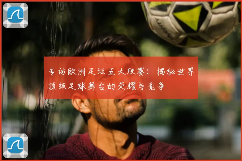 专访欧洲足坛五大联赛：揭秘世界顶级足球舞台的荣耀与竞争
