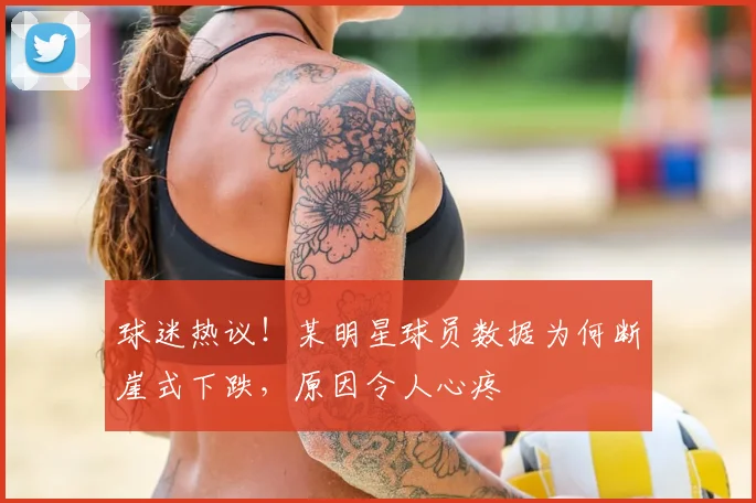 球迷热议！某明星球员数据为何断崖式下跌，原因令人心疼