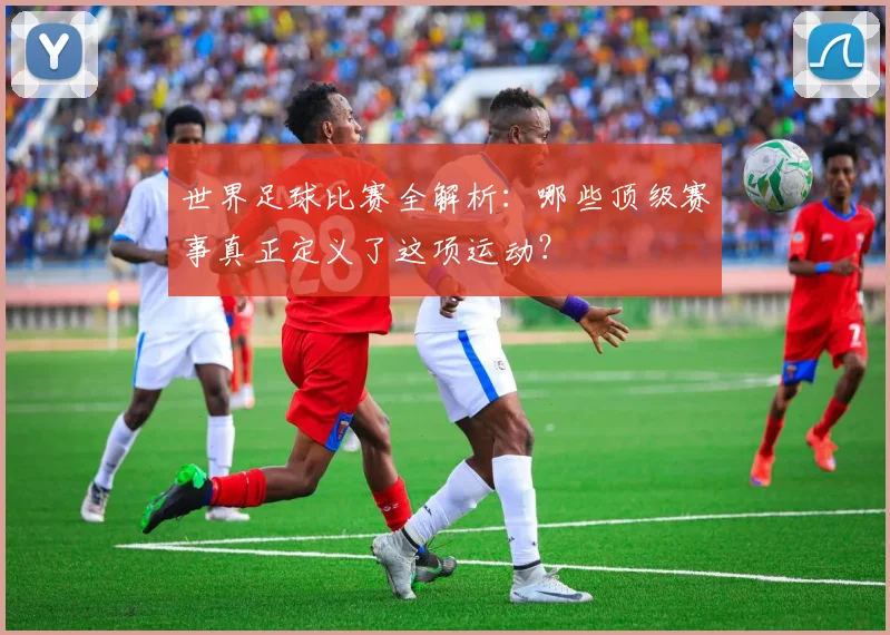 世界足球比赛全解析:哪些顶级赛事真正定义了这项运动?