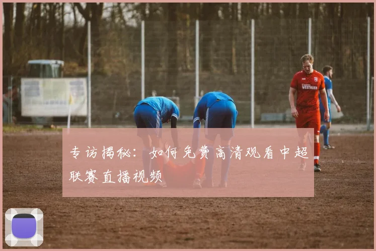 专访揭秘:如何免费高清观看中超联赛直播视频