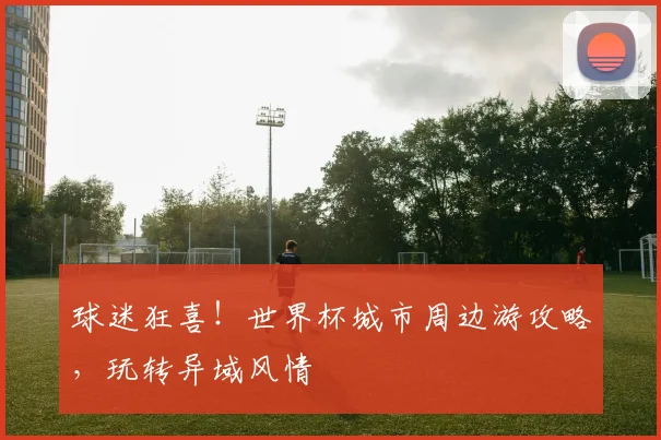 球迷狂喜！世界杯城市周边游攻略，玩转异域风情